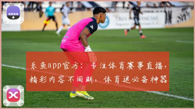 乐鱼app官方：专注体育赛事直播，精彩内容不间断，体育迷必备神器，下载即享