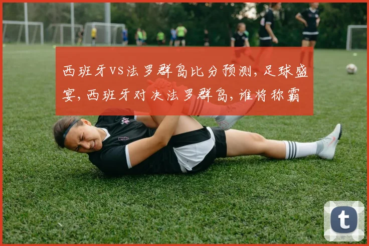 西班牙vs法罗群岛比分预测,足球盛宴,西班牙对决法罗群岛,谁将称霸绿茵场